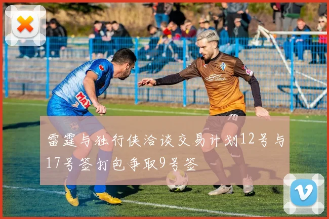 雷霆与独行侠洽谈交易计划12号与17号签打包争取9号签