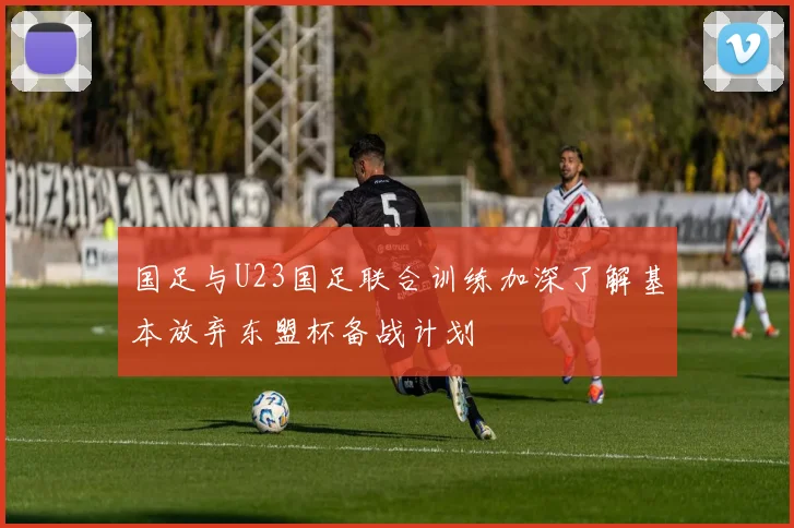 国足与U23国足联合训练加深了解基本放弃东盟杯备战计划