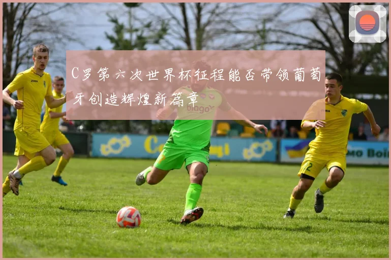 C罗第六次世界杯征程能否带领葡萄牙创造辉煌新篇章