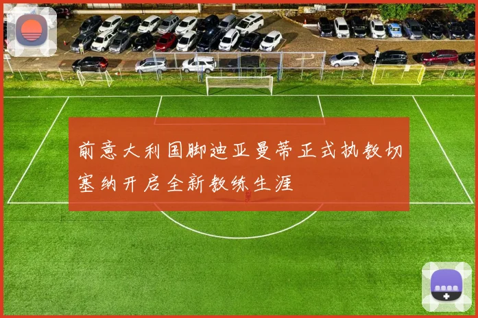 前意大利国脚迪亚曼蒂正式执教切塞纳开启全新教练生涯