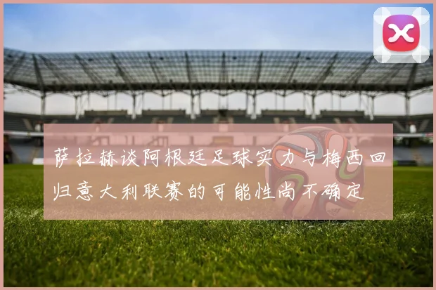 萨拉赫谈阿根廷足球实力与梅西回归意大利联赛的可能性尚不确定