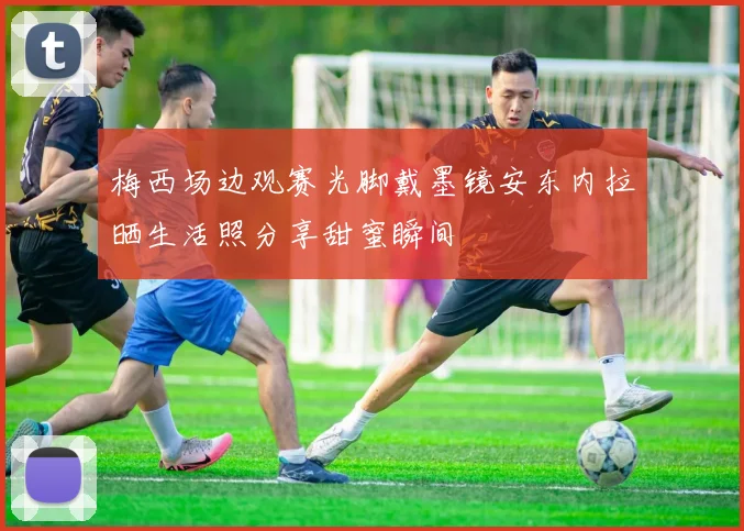 梅西场边观赛光脚戴墨镜安东内拉晒生活照分享甜蜜瞬间