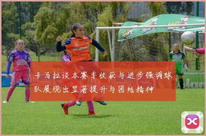 卡马拉谈本赛季收获与进步强调球队展现出显著提升与团结精神