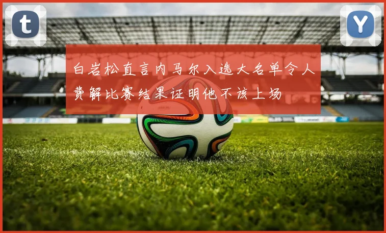 白岩松直言内马尔入选大名单令人费解比赛结果证明他不该上场