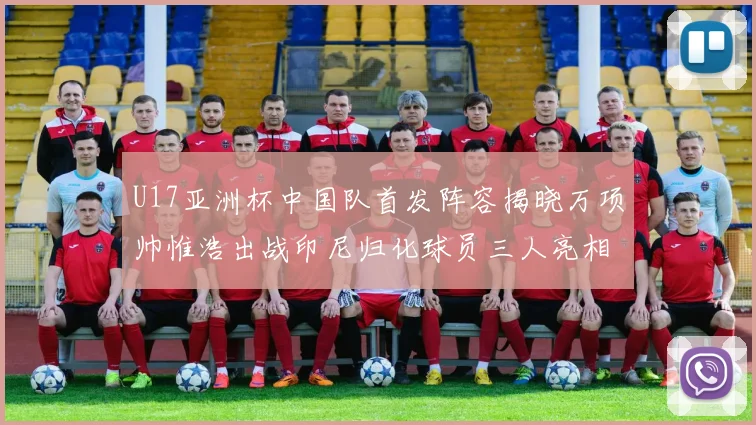 U17亚洲杯中国队首发阵容揭晓万项帅惟浩出战印尼归化球员三人亮相