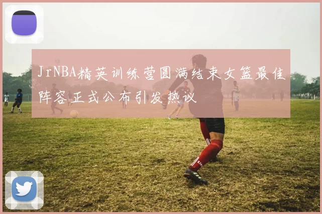 JrNBA精英训练营圆满结束女篮最佳阵容正式公布引发热议
