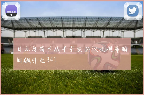 日本与荷兰战平引发热议收视率瞬间飙升至341